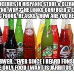 Hispanic Groceries | BUYING GROCERIES IN HISPANIC STORE & CLERK ASKS, "ARE YOU MIXED?" "NO, WHY?" HE LOOKS CONFUSED & EXPLAINS THESE ARE ALL HISPANIC FOODS. HE ASKS, "HOW ARE YOU RELATED TO THEM?"; "OH!", I ANSWER. "EVER SINCE I HEARD FONSI & DY SING 'DESPACITO' THE ONLY FOOD I WANT IS JARRITOS & FUEGO TAKIS!" | image tagged in hispanic groceries | made w/ Imgflip meme maker