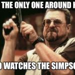 Am I The Only One Around Here Meme | AM I THE ONLY ONE AROUND HERE WHO WATCHES THE SIMPSONS | image tagged in memes,am i the only one around here | made w/ Imgflip meme maker