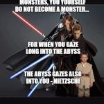 Anakin Becomes Vader | “BEWARE THAT, WHEN FIGHTING MONSTERS, YOU YOURSELF DO NOT BECOME A MONSTER... FOR WHEN YOU GAZE LONG INTO THE ABYSS; THE ABYSS GAZES ALSO INTO YOU - NIETZSCHE | image tagged in stages of anakin skywalker,nietzsche,monster,abyss,darth vader | made w/ Imgflip meme maker