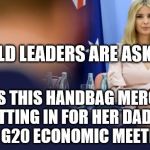 ivanka g20 meeting | WORLD LEADERS ARE ASKING... WHY IS THIS HANDBAG MERCHANT SITTING IN FOR HER DADDY AT THE G20 ECONOMIC MEETING??? | image tagged in ivanka g20 meeting | made w/ Imgflip meme maker