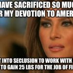 Melania Trump  | I HAVE SACRIFICED SO MUCH FOR MY DEVOTION TO AMERICA; I EVEN WENT INTO SECLUSION TO WORK WITH A PERSONAL TRAINER TO GAIN 25 LBS FOR THE JOB OF FIRST LADY | image tagged in melania trump,memes,funny | made w/ Imgflip meme maker