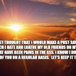 Sunrise | I JUST THOUGHT THAT I WOULD MAKE A POST SAYING HOW MUCH I HATE AND LOATHE MY OLD FRIENDS ON MY FRIENDS LIST, THAT HAVE BEEN PAINS IN THE ASS. I KNOW I DON'T TALK TO A LOT OF YOU ON A REGULAR BASIS.  LET'S KEEP IT THAT WAY! | image tagged in sunrise | made w/ Imgflip meme maker