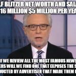 Wolf Blitzer | WOLF BLITZER NET WORTH AND SALARY: $16 MILLION $5 MILLION PER YEAR; IF WE REVIEW ALL THE MOST FAMOUS NEWS CASTERS WILL WE FIND ONE THAT EXPOSES THE SCAMS CONDUCTED BY ADVERTISER THAT MADE THEM RICH? | image tagged in wolf blitzer | made w/ Imgflip meme maker