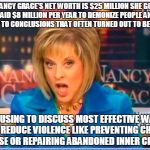 False facts Nancy Grace | NANCY GRACE'S NET WORTH IS $25 MILLION SHE GOT PAID $8 MILLION PER YEAR TO DEMONIZE PEOPLE AND JUMP TO CONCLUSIONS THAT OFTEN TURNED OUT TO BE FALSE; REFUSING TO DISCUSS MOST EFFECTIVE WAYS TO REDUCE VIOLENCE LIKE PREVENTING CHILD ABUSE OR REPAIRING ABANDONED INNER CITIES! | image tagged in false facts nancy grace | made w/ Imgflip meme maker