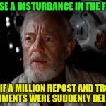 Surprise Obi Wan | I SENSE A DISTURBANCE IN THE FORCE; AS IF A MILLION REPOST AND TROLL COMMENTS WERE SUDDENLY DELETED | image tagged in surprise obi wan | made w/ Imgflip meme maker