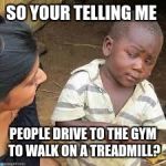 so your telling me | SO YOUR TELLING ME; PEOPLE DRIVE TO THE GYM TO WALK ON A TREADMILL? | image tagged in so your telling me | made w/ Imgflip meme maker