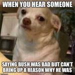 Chihuahua dog | WHEN YOU HEAR SOMEONE; SAYING BUSH WAS BAD BUT CAN'T BRING UP A REASON WHY HE WAS | image tagged in chihuahua dog | made w/ Imgflip meme maker