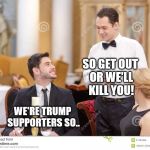 Couple in restaurant  | SO GET OUT OR WE'LL KILL YOU! WE'RE TRUMP SUPPORTERS SO.. | image tagged in couple in restaurant | made w/ Imgflip meme maker