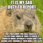 woodchuckpun | IT IS MY SAD DUTY TO REPORT; THAT PUXATAWNY PHIL WAS TRAGICALLY KILLED TODAY WHEN HE TRIED TO CHUCK  A CHUNK OF WOOD. APPARENTLY BEARS DON'T LIKE HAVING LOGS THROWN AT THEM WHILE THEY SLEEP | image tagged in woodchuckpun | made w/ Imgflip meme maker