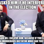 Trump Putin | I ASKED HIM IF HE INTERFERED IN THE ELECTION; HE SAID NO. I BELIEVE HIM. BECAUSE IF YOU CAN'T BELIEVE A MURDEROUS DICTATOR WHO CAN YOU BELIEVE? | image tagged in trump putin | made w/ Imgflip meme maker