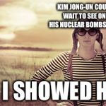woman nuclear bomb disaster girl grown up | KIM JONG-UN COULDN'T WAIT TO SEE ONE OF HIS NUCLEAR BOMBS EXPLODE; SO I SHOWED HIM | image tagged in woman nuclear bomb disaster girl grown up | made w/ Imgflip meme maker