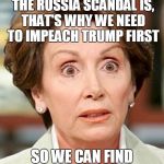 Seems Legit | NO, WE DON'T WHAT THE RUSSIA SCANDAL IS, THAT'S WHY WE NEED TO IMPEACH TRUMP FIRST; SO WE CAN FIND OUT WHAT'S IN IT. | image tagged in shocked pelosi | made w/ Imgflip meme maker