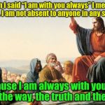You are the way, the truth and the life | When I said “I am with you always” I meant it literally. I am not absent to anyone in any situation. Because I am always with you, you are the way, the truth and the life. | image tagged in jesus teaching,jesus,acim,truth,god,the way | made w/ Imgflip meme maker