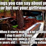 Old Car | Things you can say about your car but not your girlfriend. When it starts making a lot of noise I slap it until it stops. 
                 I won't buy one unless it's younger than five years old.       It has a leaky exhaust. | image tagged in old car | made w/ Imgflip meme maker