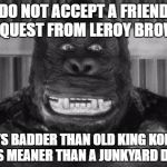 King kong | DO NOT ACCEPT A FRIEND REQUEST FROM LEROY BROWN; HE'S BADDER THAN OLD KING KONG. HE'S MEANER THAN A JUNKYARD DOG. | image tagged in king kong | made w/ Imgflip meme maker