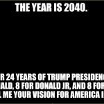 black slate | THE YEAR IS 2040. AFTER 24 YEARS OF TRUMP PRESIDENCY. 8 FOR DONALD, 8 FOR DONALD JR, AND 8 FOR IVANKA.  




TELL ME YOUR VISION FOR AMERICA IN 2040 | image tagged in black slate | made w/ Imgflip meme maker