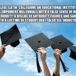 college graduation | COLLEGE (LATIN: COLLEGIUM) AN EDUCATIONAL INSTITUTION THAT EMPOWERS MILLENNIALS WITH A FALSE SENSE OF MORAL SUPERIORITY, A DISLIKE OF AUTHORITY FIGURES AND SADDLES THEM WITH A LIFETIME OF STUDENT DEBT.  ALSO SEE, INDOCTRINATION. | image tagged in college graduation | made w/ Imgflip meme maker