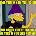 Do I ever! | WHEN YOU'RE IN YOUR 30S... & THE CHICK YOU'RE TRYING TO BANG ASKS IF YOU LIKE POP MUSIC. | image tagged in mr burns outdated | made w/ Imgflip meme maker
