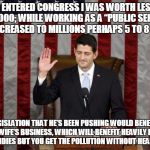 Unethical Paul Ryan | WHEN I ENTERED CONGRESS I WAS WORTH LESS THAN $400,000; WHILE WORKING AS A “PUBLIC SERVANT” THAT INCREASED TO MILLIONS PERHAPS 5 TO 8 MILLION; LEGISLATION THAT HE’S BEEN PUSHING WOULD BENEFIT HIS WIFE’S BUSINESS, WHICH WILL BENEFIT HEAVILY FROM OIL SUBSIDIES BUT YOU GET THE POLLUTION WITHOUT HEALTH CARE! | image tagged in unethical paul ryan | made w/ Imgflip meme maker