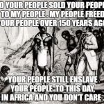 Slaves | SO YOUR PEOPLE SOLD YOUR PEOPLE TO MY PEOPLE . MY PEOPLE FREED YOUR PEOPLE OVER 150 YEARS AGO. YOUR PEOPLE STILL ENSLAVE YOUR PEOPLE  TO THIS DAY, IN AFRICA AND YOU DON'T CARE . | image tagged in slaves | made w/ Imgflip meme maker