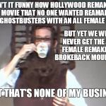 but thats none of my business bl4h | ISN'T IT FUNNY HOW HOLLYWOOD REMAKES A MOVIE THAT NO ONE WANTED REAMADE LIKE GHOSTBUSTERS WITH AN ALL FEMALE CAST; BUT YET WE WILL NEVER GET THE ALL FEMALE REMAKE OF BROKEBACK MOUNTAIN; BUT THAT'S NONE OF MY BUSINESS | image tagged in but thats none of my business bl4h,memes,funny,anti-feminism,hollywood | made w/ Imgflip meme maker