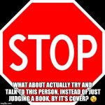 stop sign | WHAT ABOUT ACTUALLY TRY AND TALK TO THIS PERSON, INSTEAD OF JUST JUDGING A BOOK, BY IT'S COVER? 😉 | image tagged in stop sign | made w/ Imgflip meme maker
