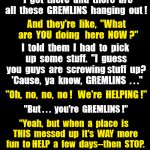 Gremlins help screwed up business--FOR FUN! | Weird  But  True ! Like,  I  had  to  go  to  the  office  at  a  weird  hour.   I  get  there  and  there  are all  these  GREMLINS  hanging  out ! And  they're  like,  "What  are  YOU  doing   here  NOW ?"; I  told  them  I  had  to  pick  up  some  stuff.  "I  guess  you  guys  are  screwing stuff  up?  'Cause,  ya  know,  GREMLINS  . . ."; "Oh,  no,  no,  no !   We're  HELPING !"; "But . . .  you're  GREMLINS !"; "Yeah,  but  when  a  place  is  THIS  messed  up  it's  WAY  more  fun  to HELP  a  few  days--then  STOP. And  watch  'em  go  crazy  trying  to  figure  out  what's  gone  wrong !" | image tagged in black background,gremlins | made w/ Imgflip meme maker