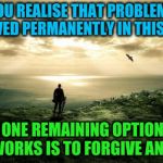 Forgive and let go of your problems | WHEN YOU REALISE THAT PROBLEMS CAN'T BE SOLVED PERMANENTLY IN THIS WORLD; YOUR ONE REMAINING OPTION THAT TRULY WORKS IS TO FORGIVE AND LET GO | image tagged in alone nature,acim,problems,forgiveness,letting go,love | made w/ Imgflip meme maker