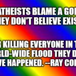 RainbowTemplate | ATHEISTS BLAME A GOD 
THEY DON'T BELIEVE EXISTS; FOR KILLING EVERYONE
IN THE WORLD-WIDE FLOOD
THEY DON'T BELIEVE HAPPENED.
--RAY COMFORT | image tagged in rainbowtemplate | made w/ Imgflip meme maker