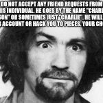 charles manson | DO NOT ACCEPT ANY FRIEND REQUESTS FROM THIS INDIVIDUAL. HE GOES BY THE NAME "CHARLES MANSON" OR SOMETIMES JUST "CHARLIE". HE WILL HACK YOUR ACCOUNT OR HACK YOU TO PIECES. YOUR CHOICE. | image tagged in charles manson | made w/ Imgflip meme maker