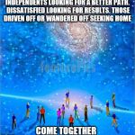 Come Together | INDEPENDENTS LOOKING FOR A BETTER PATH. DISSATISFIED LOOKING FOR RESULTS. THOSE DRIVEN OFF OR WANDERED OFF SEEKING HOME; COME TOGETHER | image tagged in come together | made w/ Imgflip meme maker