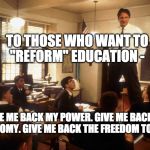 Dead poets society  | TO THOSE WHO WANT TO "REFORM" EDUCATION -; GIVE ME BACK MY POWER.
GIVE ME BACK MY AUTONOMY.
GIVE ME BACK THE FREEDOM TO TEACH. | image tagged in dead poets society | made w/ Imgflip meme maker