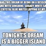 Desert island | I HAD THIS DREAM OF BEING ON A DESSERT ISLAND WITH SUNSHINE, SUGARY WHITE SANDS AND CRYSTAL BLUE WATER LAPPING AT MY FEET; TONIGHT'S DREAM IS A BIGGER ISLAND | image tagged in desert island | made w/ Imgflip meme maker