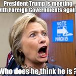 Making mountains out of molehills | President Trump is meeting with Foreign Governments again ! Who does he think he is ? | image tagged in hillary triggered,news,idiots,nonsense,stupid,democrats | made w/ Imgflip meme maker