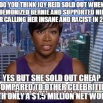MSNBC Joy Reid | DO YOU THINK JOY REID SOLD OUT WHEN SHE DEMONIZED BERNIE AND SUPPORTED HILLARY AFTER CALLING HER INSANE AND RACIST IN 2008? YES BUT SHE SOLD OUT CHEAP COMPARED TO OTHER CELEBRITIES WITH ONLY A $1.5 MILLION NET WORTH! | image tagged in msnbc joy reid | made w/ Imgflip meme maker