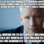 Anderson Cooper | LIKE A LOT OF OTHER JOURNALISTS ANDERSON COOPER'S WEALTHY FAMILY CONNECTIONS GOT ME STARTED BY INTERNING WITH THE CIA BEFORE HELPING TO INDOCTRINATE KIDS AT CHANNEL ONE; & MOVING ON TO GET PAID $11 MILLION WITH A NET WORTH OF $100 MILLION TO RIG COVERAGE FOR CANDIDATES THE OLIGARCHY SUPPORT! | image tagged in anderson cooper | made w/ Imgflip meme maker
