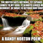 Of Water And Time | THE WATER SAYS NOTHING, YET SPEAKS VOLUMES TO MY SOUL, IT ALWAYS LEAVES ME IN WONDERMENT, OF WHAT IS BEYOND OUR CONTROL... A RANDY NORTON POEM | image tagged in waterfall forest,randy norton | made w/ Imgflip meme maker