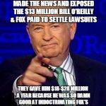 Bill O'Reilly | BEFORE ALL THOSE WOMEN FINALLY MADE THE NEWS AND EXPOSED THE $13 MILLION BILL O’REILLY & FOX PAID TO SETTLE LAWSUITS; THEY GAVE HIM $18-$28 MILLION A YEAR BECAUSE HE WAS SO DAMN GOOD AT INDOCTRINATING FOX’S SHEEPLE MAKING HIM WORTH $75 MILLION! | image tagged in bill o'reilly | made w/ Imgflip meme maker