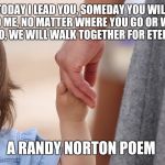 Today | TODAY I LEAD YOU, SOMEDAY YOU WILL LEAD ME, NO MATTER WHERE YOU GO OR WHAT YOU DO, WE WILL WALK TOGETHER FOR ETERNITY... A RANDY NORTON POEM | image tagged in mother and child holding hands,randy norton | made w/ Imgflip meme maker