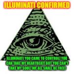 illuminati confirmed | ILLUMINATI CONFIRMED; ILLUMINATI YOU CAME TO CONTROL!
YOU CAN TAKE MY HEARTBEAT!
BUT YOU CAN'T TAKE MY SOUL!
WE ALL SHALL BE FREE! | image tagged in illuminati confirmed | made w/ Imgflip meme maker