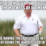 Trump Golfing | THIS IS THE GUY THAT JUDGES THE HOTNESS OF WOMEN. THAT'S LIKE HAVING THE LAZIEST GUY IN THE WORLD IN CHARGE OF DOING THE HARDEST JOB IN THE WORLD. | image tagged in trump golfing | made w/ Imgflip meme maker