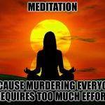 Meditation | MEDITATION; BECAUSE MURDERING EVERYONE REQUIRES TOO MUCH EFFORT. | image tagged in meditation | made w/ Imgflip meme maker