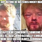 Rocky Wannabe! | REGULAR GUY BEFORE HE WATCHES ROCKY MARATHON! GUY AFTER HE CONFRONTS SOMEONE HE THINKS IS "BAD" WHO ACTUALLY COULD NOT FIGHT THERE WAY OUT OF A WET CARDBOARD BOX! | image tagged in beat up,rocky balboa | made w/ Imgflip meme maker