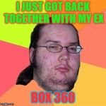 Geek | I JUST GOT BACK TOGETHER WITH MY EX; BOX 360 | image tagged in geek | made w/ Imgflip meme maker