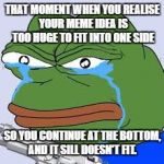 rare pepe | THAT MOMENT WHEN YOU REALISE YOUR MEME IDEA IS TOO HUGE TO FIT INTO ONE SIDE; SO YOU CONTINUE AT THE BOTTOM, AND IT SILL DOESN'T FIT. | image tagged in rare pepe | made w/ Imgflip meme maker