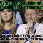 Oh the humanity! :D | My sister got a sonogram and it put her off abortion. So five years later I've got a beautiful niece who loves me dearly. It's awwwfullll!!! | image tagged in funny,liberals,politics,abortion,prolife,memes | made w/ Imgflip meme maker