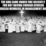 wonder why?  | THE KKK CAME UNDER FIRE RECENTLY FOR NOT HAVING ENOUGH AFRICAN AMERICAN MEMBERS IN MANAGEMENT ROLES | image tagged in kkk,fake news | made w/ Imgflip meme maker
