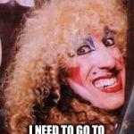 twisted sister | I NEED TO GO TO THE LITTLE GIRLS ROOM | image tagged in twisted sister | made w/ Imgflip meme maker