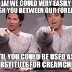 Meanwhile back at the pumpatorium | JA! WE COULD VERY EASILY CRUSH YOU BETWEEN OUR FOREARMS; TIL YOU COULD BE USED AS A SUBSTITUTE FOR CREAMCHEESE! | image tagged in hans and franz,meme,arnold schwarzenegger | made w/ Imgflip meme maker