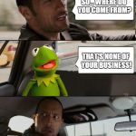 The Rock driving Kermit up the wall. From https://imgflip.com/i/ujzmj - or was it https://imgflip.com/i/qbqjp Stolen Memes Week™ | SO... WHERE DO YOU COME FROM? THAT'S NONE OF YOUR BUSINESS! | image tagged in kermit rocks,memes,memes_king,the rock driving,but thats none of my business,stolen memes week | made w/ Imgflip meme maker
